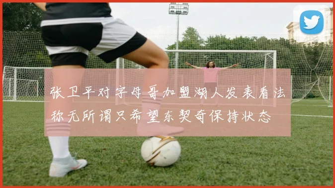 张卫平对字母哥加盟湖人发表看法称无所谓只希望东契奇保持状态