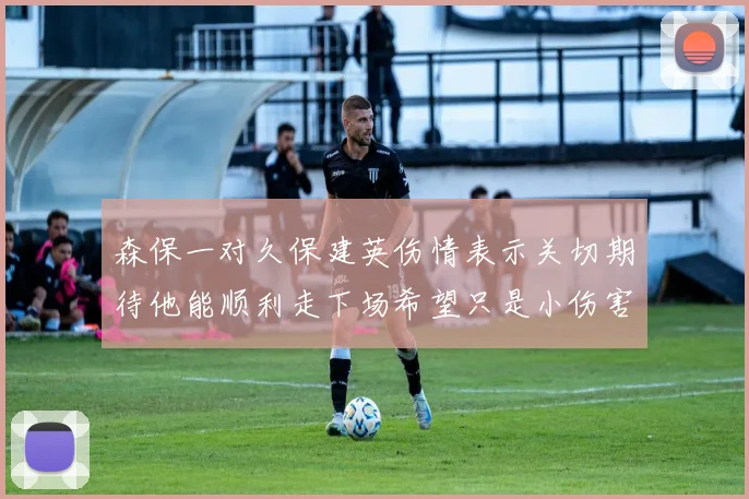 森保一对久保建英伤情表示关切期待他能顺利走下场希望只是小伤害
