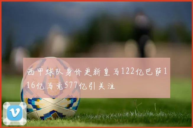 西甲球队身价更新皇马122亿巴萨116亿马竞577亿引关注