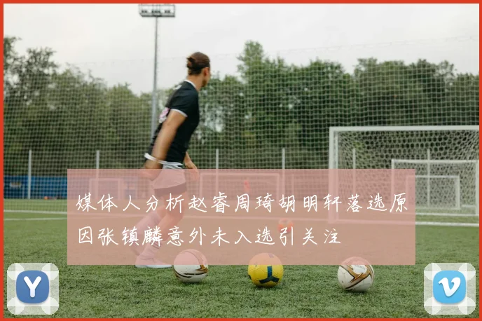 媒体人分析赵睿周琦胡明轩落选原因张镇麟意外未入选引关注