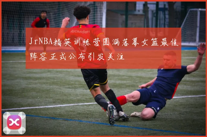 JrNBA精英训练营圆满落幕女篮最佳阵容正式公布引发关注