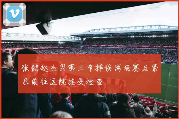 张懿赵杰因第三节摔伤离场赛后紧急前往医院接受检查