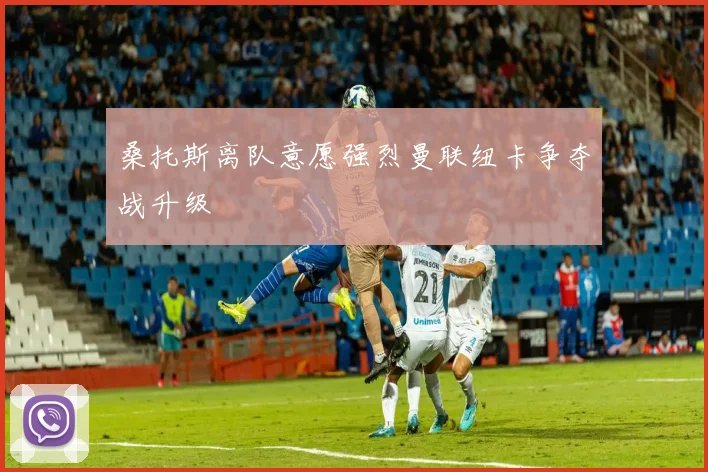 桑托斯离队意愿强烈曼联纽卡争夺战升级