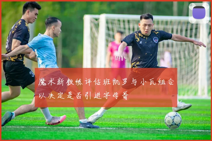 魔术新教练评估班凯罗与小瓦组合以决定是否引进字母哥