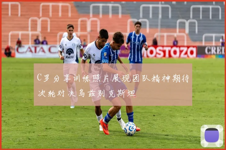 C罗分享训练照片展现团队精神期待次轮对决乌兹别克斯坦