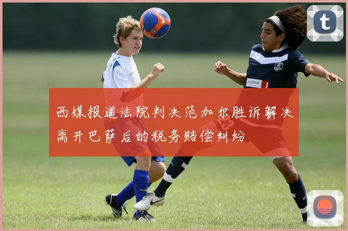 西媒报道法院判决范加尔胜诉解决离开巴萨后的税务赔偿纠纷