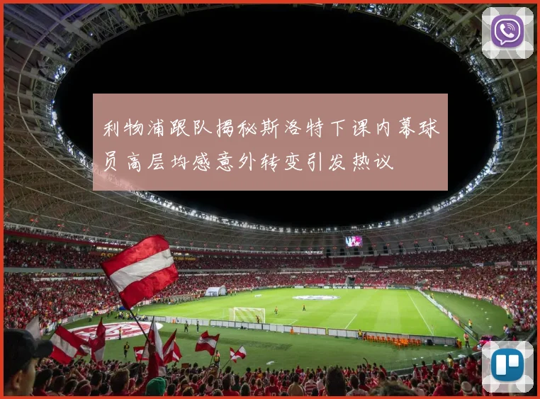 利物浦跟队揭秘斯洛特下课内幕球员高层均感意外转变引发热议