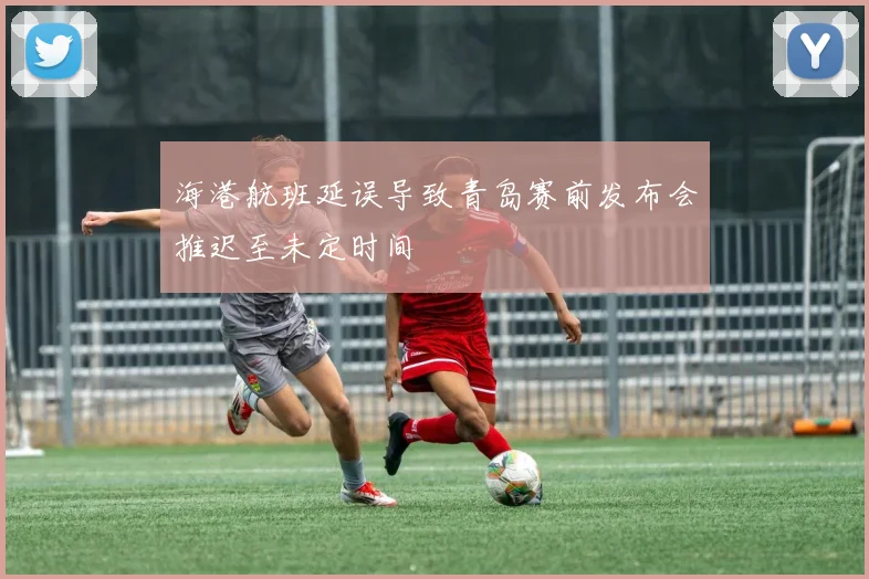 海港航班延误导致青岛赛前发布会推迟至未定时间