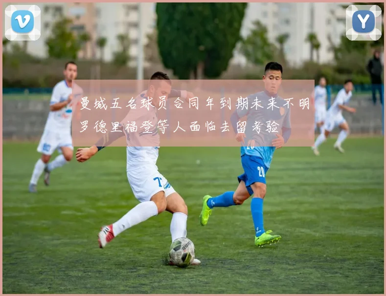 曼城五名球员合同年到期未来不明罗德里福登等人面临去留考验