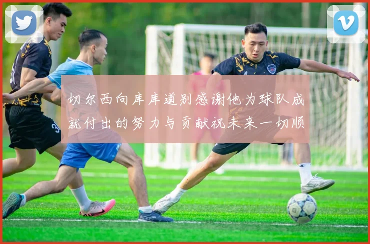 切尔西向库库道别感谢他为球队成就付出的努力与贡献祝未来一切顺利