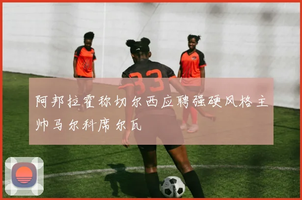 阿邦拉霍称切尔西应聘强硬风格主帅马尔科席尔瓦