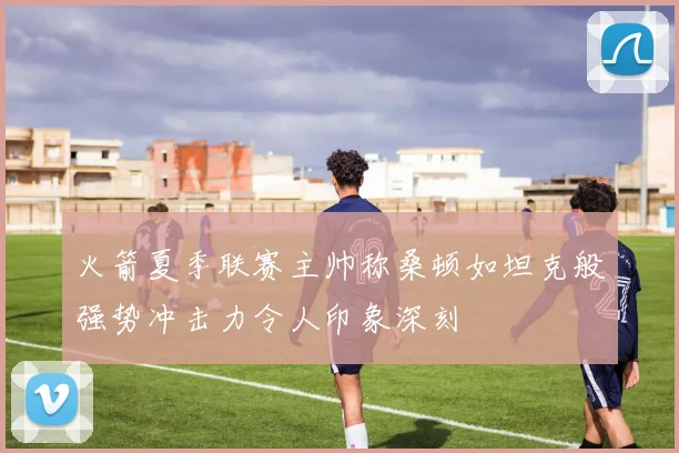 火箭夏季联赛主帅称桑顿如坦克般强势冲击力令人印象深刻