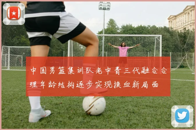 中国男篮集训队老中青三代融合合理年龄结构逐步实现换血新局面