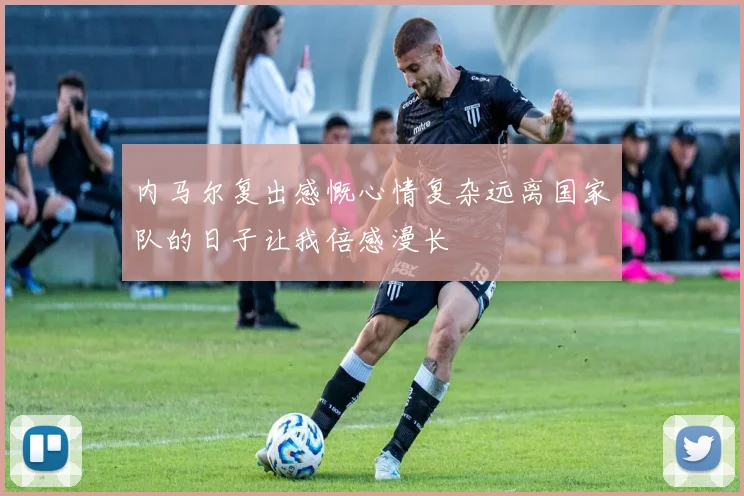 内马尔复出感慨心情复杂远离国家队的日子让我倍感漫长