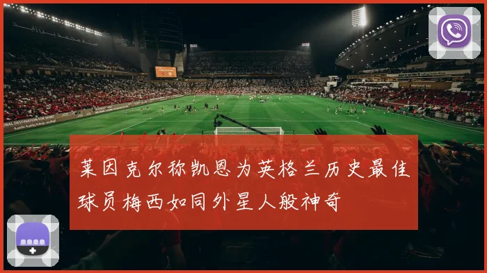 莱因克尔称凯恩为英格兰历史最佳球员梅西如同外星人般神奇